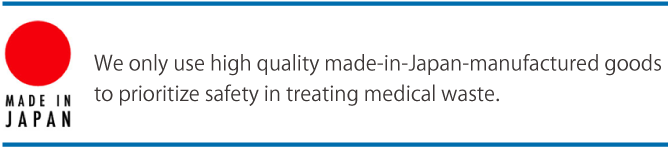 We only use high quality made-in-Japan-manufactured goods to prioritize safety in treating medical waste.